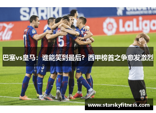 巴塞vs皇马：谁能笑到最后？西甲榜首之争愈发激烈
