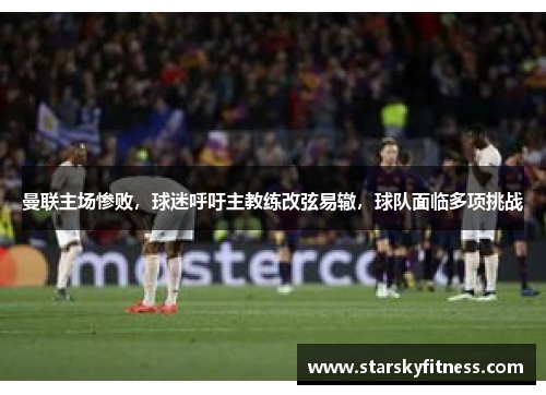 曼联主场惨败，球迷呼吁主教练改弦易辙，球队面临多项挑战