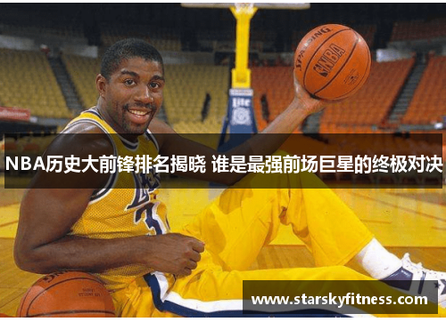 NBA历史大前锋排名揭晓 谁是最强前场巨星的终极对决