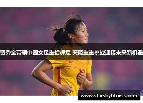 贾秀全带领中国女足重拾辉煌 突破重重挑战迎接未来新机遇