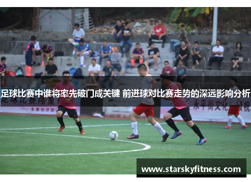 足球比赛中谁将率先破门成关键 前进球对比赛走势的深远影响分析