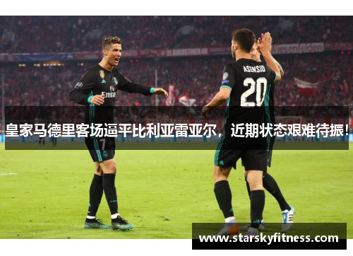 皇家马德里客场逼平比利亚雷亚尔，近期状态艰难待振！