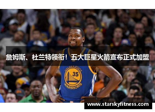 詹姆斯、杜兰特领衔！五大巨星火箭宣布正式加盟